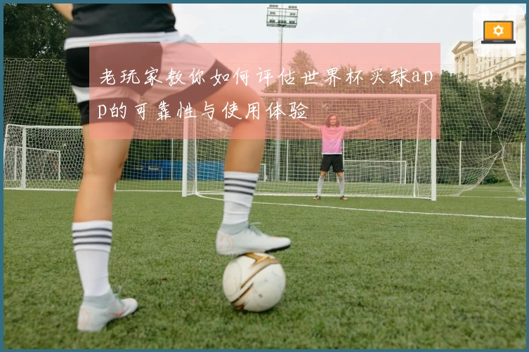 老玩家教你如何评估世界杯买球app的可靠性与使用体验