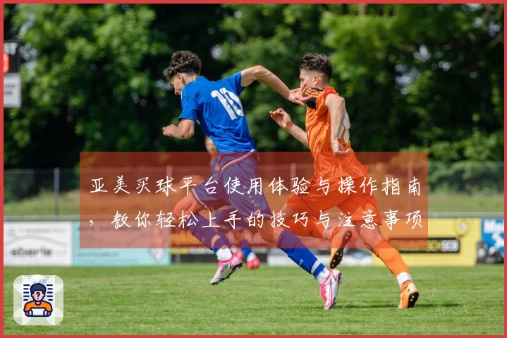 亚美买球平台使用体验与操作指南，教你轻松上手的技巧与注意事项